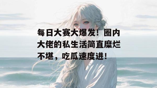 每日大赛大爆发！圈内大佬的私生活简直糜烂不堪，吃瓜速度进！