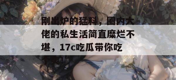 刚出炉的猛料,圈内大佬的私生活简直糜烂不堪,17c吃瓜带你吃个爽! 刚出炉的猛料,圈内大佬的私生活简直糜烂不堪,17c吃瓜带你吃个爽!
