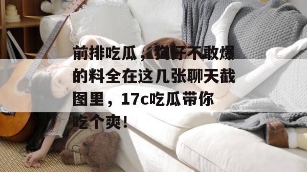 前排吃瓜，狗仔不敢爆的料全在这几张聊天截图里，17c吃瓜带你吃个爽！