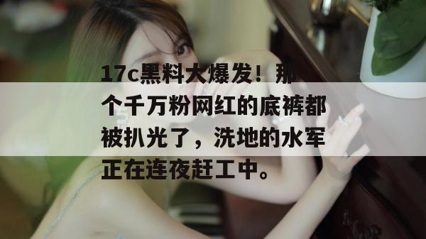 17c黑料大爆发！那个千万粉网红的底裤都被扒光了，洗地的水军正在连夜赶工中。