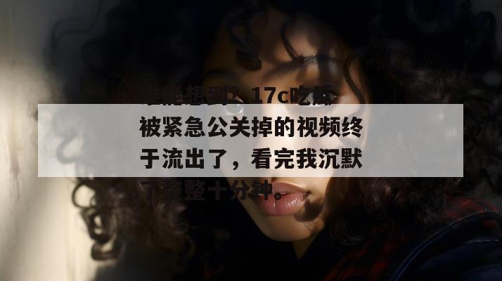 谁能想到？17c吃瓜被紧急公关掉的视频终于流出了，看完我沉默了整整十分钟。