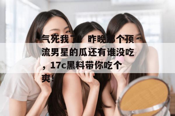气死我了！昨晚那个顶流男星的瓜还有谁没吃，17c黑料带你吃个爽！