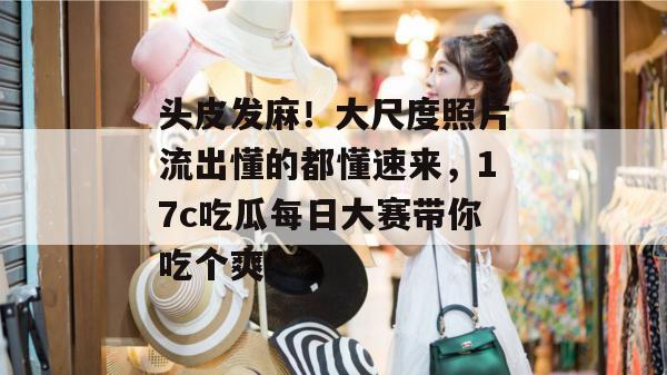 头皮发麻！大尺度照片流出懂的都懂速来，17c吃瓜每日大赛带你吃个爽！