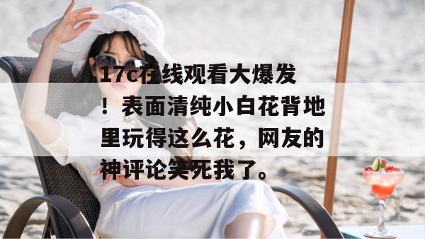 17c在线观看大爆发！表面清纯小白花背地里玩得这么花，网友的神评论笑死我了。