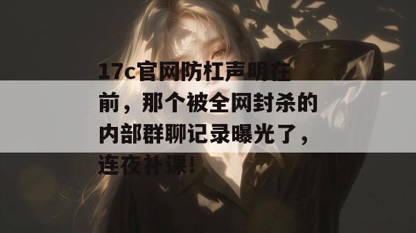 17c官网防杠声明在前，那个被全网封杀的内部群聊记录曝光了，连夜补课！